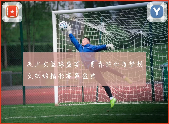 美少女篮球盛宴：青春热血与梦想交织的精彩赛事盛典