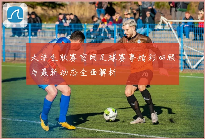 大学生联赛官网足球赛事精彩回顾与最新动态全面解析