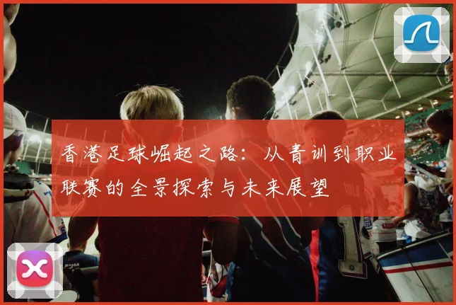 香港足球崛起之路：从青训到职业联赛的全景探索与未来展望