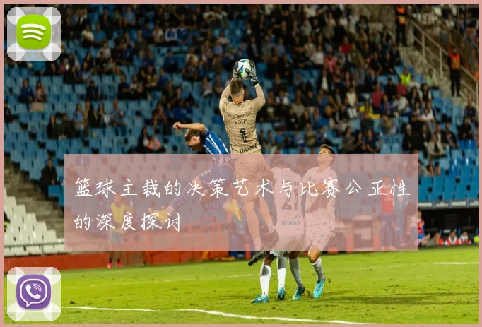 篮球主裁的决策艺术与比赛公正性的深度探讨