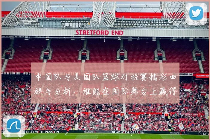 中国队与美国队篮球对抗赛精彩回顾与分析，谁能在国际舞台上赢得胜利