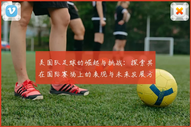 美国队足球的崛起与挑战：探索其在国际赛场上的表现与未来发展方向