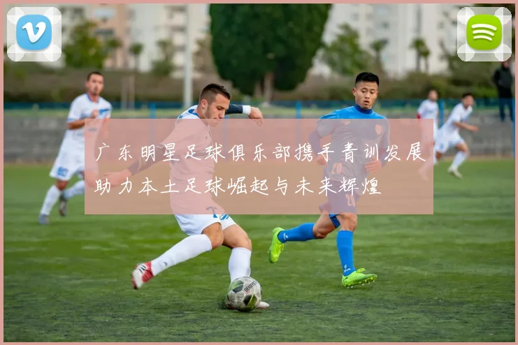 广东明星足球俱乐部携手青训发展助力本土足球崛起与未来辉煌