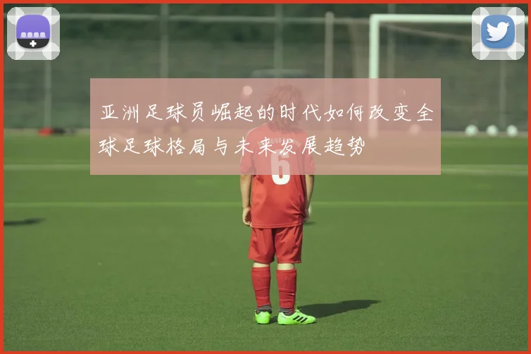 亚洲足球员崛起的时代如何改变全球足球格局与未来发展趋势