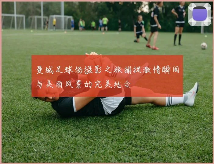 曼城足球场摄影之旅捕捉激情瞬间与美丽风景的完美结合