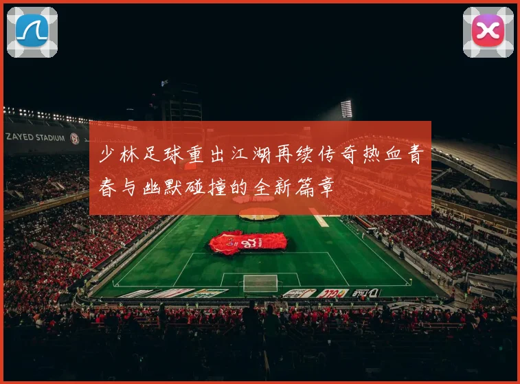 少林足球重出江湖再续传奇热血青春与幽默碰撞的全新篇章