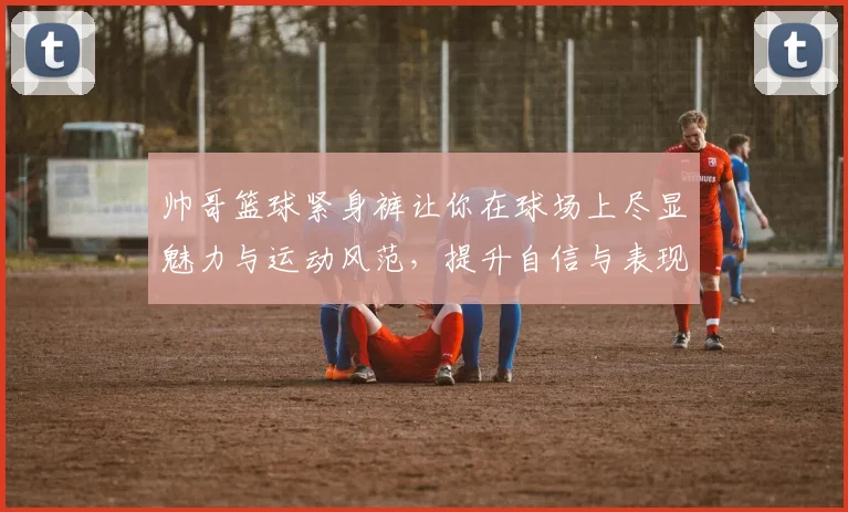 帅哥篮球紧身裤让你在球场上尽显魅力与运动风范，提升自信与表现的完美选择